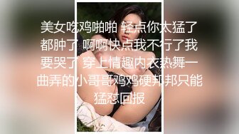 美女吃鸡啪啪 轻点你太猛了都肿了 啊啊快点我不行了我要哭了 穿上情趣内衣热舞一曲弄的小哥哥鸡鸡硬邦邦只能猛怼回报