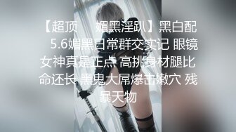 【超顶❤️媚黑淫趴】黑白配✿ 5.6媚黑日常群交实记 眼镜女神真是正点 高挑身材腿比命还长 黑鬼大屌爆击嫩穴 残暴天物