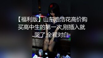 【福利版】山东浩浩花高价购买高中生的第一次,刚插入就哭了,全程对白