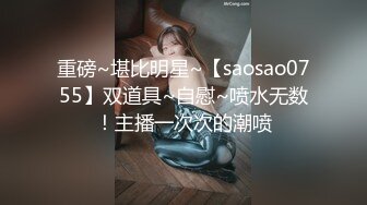 重磅~堪比明星~【saosao0755】双道具~自慰~喷水无数！主播一次次的潮喷