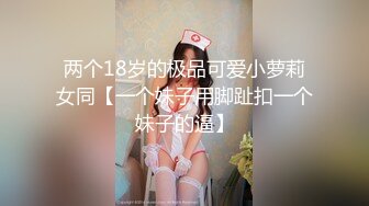 两个18岁的极品可爱小萝莉女同【一个妹子用脚趾扣一个妹子的逼】