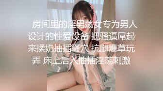    房间里的淫男荡女专为男人设计的性爱设备 把骚逼屌起来揉奶抽插骚穴 抗腿爆草玩弄 床上后入抽插淫荡刺激