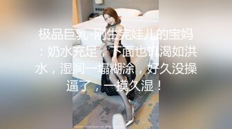 极品巨乳-刚生完娃儿的宝妈：奶水充足，下面也饥渴如洪水，湿润一塌糊涂，好久没操逼了，一摸久湿！