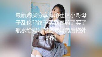 最新购买分享海角社区小哥母子乱伦??终于买到春药了买了瓶水给妈妈下药老妈药后格外的骚