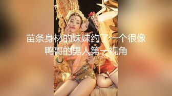 苗条身材的妹妹约了一个很像鸭哥的男人第一视角