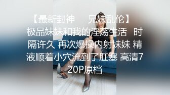 【最新封神❤️兄妹乱伦】✿极品妹妹和我的淫荡生活✿时隔许久 再次爆操内射妹妹 精液顺着小穴流到了肛塞 高清720P原档