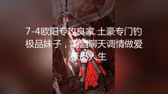 7-4欧阳专攻良家 土豪专门钓极品妹子，喝酒聊天调情做爱，极品人生