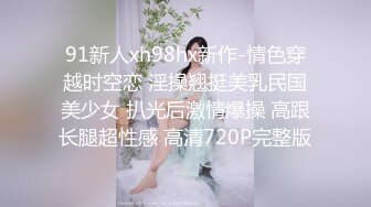 91新人xh98hx新作-情色穿越时空恋 淫操翘挺美乳民国美少女 扒光后激情爆操 高跟长腿超性感 高清720P完整版