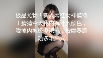 极品尤物！新人网红女神模特！猜猜今天我内裤什么颜色，脱掉内裤极度诱惑，按摩器震动多毛肥穴