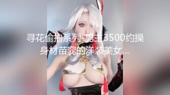 寻花偷拍系列-男主3500约操身材苗窕的洋装美女…