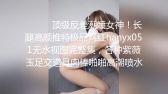 ⚫️⚫️顶级反差潮喷女神！长腿高颜推特极品网红hanyx051无水视图完整集，各种紫薇玉足交道具肉棒啪啪高潮喷水