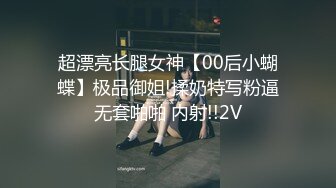 超漂亮长腿女神【00后小蝴蝶】极品御姐!揉奶特写粉逼无套啪啪 内射!!2V