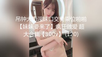 吊钟大奶淫妹口交骑乘位啪啪【妹妹要来了】疯狂做爱 超大合集【300v】 (120)