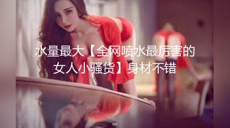 水量最大【全网喷水最厉害的女人小骚货】身材不错