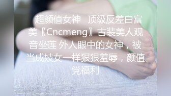 ✿超颜值女神✿顶级反差白富美〖Cncmeng〗古装美人观音坐莲 外人眼中的女神，被当成妓女一样狠狠羞辱，颜值党福利