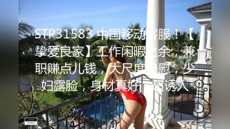 STP31583 中国移动客服！【挚爱良家】工作闲暇之余，兼职赚点儿钱，大尺度自慰，少妇露脸，身材真好，超诱人