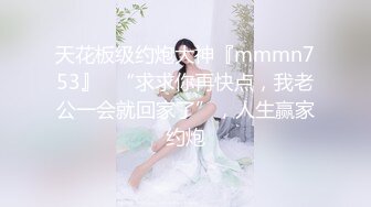 天花板级约炮大神『mmmn753』✅“求求你再快点，我老公一会就回家了”，人生赢家约炮