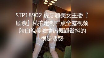 STP18902 虎牙超美女主播『顾奈』私拍定制三点全露视频 肤白貌美激情热舞翘臀抖的很是诱惑