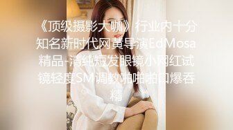 《顶级摄影大咖》行业内十分知名新时代网黄导演EdMosa精品-清纯短发眼镜小网红试镜轻度SM调教啪啪啪口爆吞精