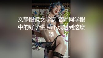 文静眼镜女学霸,老师同学眼中的好学生,私下没想到这麽臊