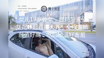  女儿19岁处女，骚妈带天仙女儿一起直播大秀，全程露脸颜值好高，吃奶舔逼好害羞