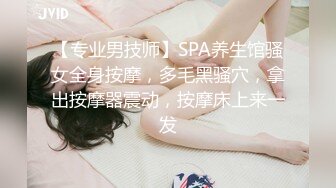 【专业男技师】SPA养生馆骚女全身按摩，多毛黑骚穴，拿出按摩器震动，按摩床上来一发