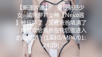 【新速片遞】  ♈曼妙魅惑少女♈清纯萝莉女神〖Neko酱〗被玩坏了，又被爸爸填满了，最喜欢给爸爸在我后面进入的感觉了！[1.53G/MP4/01:24:10]