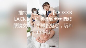 ，推特原创大神，【OOXXBLACK】，约炮极品黑丝情趣眼镜女神，小骚货魅惑，玩high得很