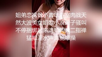 姐弟恋排骨小青年浴室肉战天然大波美女姐姐小浪蹄子骚叫不停捆绑起来滴蜡调教二指禅猛扣淫水声清脆爆操