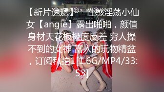 【新片速遞】 ⚡性感淫荡小仙女【angie】露出啪啪，颜值身材天花板极度反差 穷人操不到的女神 富人的玩物精盆，订阅私拍1[1.6G/MP4/33:53]