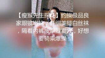 【瘦猴先生探花】约操极品良家眼镜嫩妹，纤细美腿白丝袜，隔着内裤按摩器震穴，好想要骑乘爆操