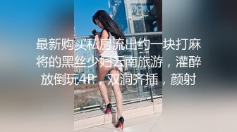 最新购买私房流出约一块打麻将的黑丝少妇云南旅游，灌醉放倒玩4P，双洞齐插，颜射