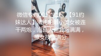 微信专约00后学妹，【91约妹达人】清纯粉嫩小美女被连干两炮，泡良大神套路满满，撩女技能满分