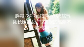 -胖哥2800元约操170高挑气质长腿美女 干2次操的高潮不断.浪叫