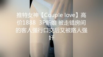 推特女神【Couple love】高价1888  3P新娘 被走错房间的客人强行口交后又被路人强奸