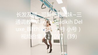 长发及腰~可爱肥臀嫩妹~三通调教~Valeria_Sladkih Deluxe_Bitch（P站 大号 小号）视频合集【170V】 (39)