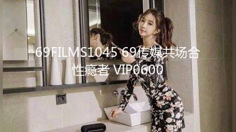 69FILMS1045 69传媒共场合性瘾者 VIP0600