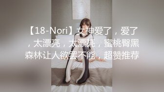 【18-Nori】女神爱了，爱了，太漂亮，太漂亮，蜜桃臀黑森林让人欲罢不能，超赞推荐