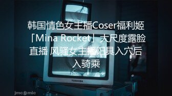 韩国情色女主播Coser福利姬「Mina Rocket」大尺度露脸直播 风骚女主播阳具入穴后入骑乘